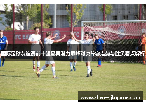 国际足球友谊赛前十强最具潜力巅峰对决阵容走势与胜负看点解析