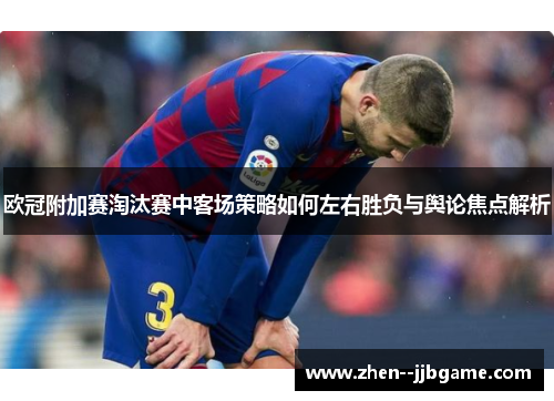 欧冠附加赛淘汰赛中客场策略如何左右胜负与舆论焦点解析