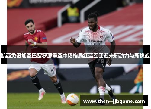 凯西免签加盟巴塞罗那重塑中场格局红蓝军团迎来新动力与新挑战