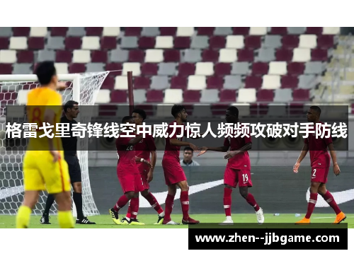 格雷戈里奇锋线空中威力惊人频频攻破对手防线