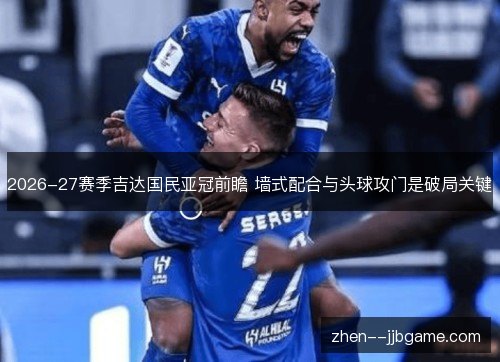 2026-27赛季吉达国民亚冠前瞻 墙式配合与头球攻门是破局关键 2026-27赛季吉达国民亚冠前瞻 墙式配合与头球攻门是破局关键